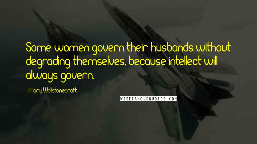 Mary Wollstonecraft Quotes: Some women govern their husbands without degrading themselves, because intellect will always govern.