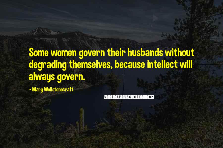 Mary Wollstonecraft Quotes: Some women govern their husbands without degrading themselves, because intellect will always govern.