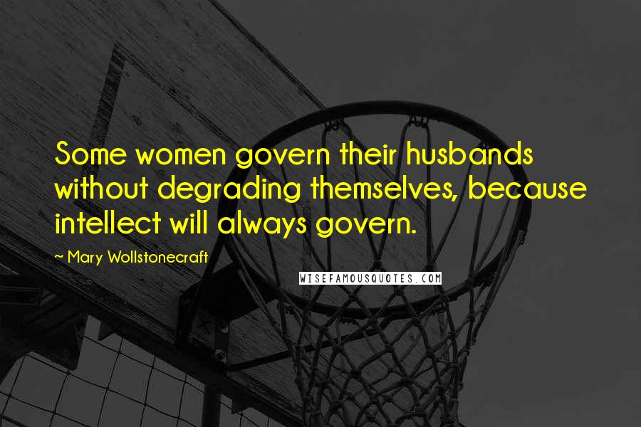Mary Wollstonecraft Quotes: Some women govern their husbands without degrading themselves, because intellect will always govern.