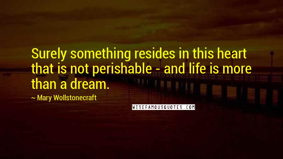 Mary Wollstonecraft Quotes: Surely something resides in this heart that is not perishable - and life is more than a dream.