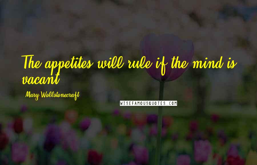 Mary Wollstonecraft Quotes: The appetites will rule if the mind is vacant.