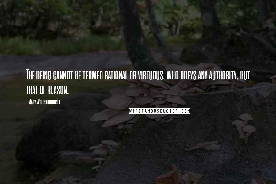 Mary Wollstonecraft Quotes: The being cannot be termed rational or virtuous, who obeys any authority, but that of reason.