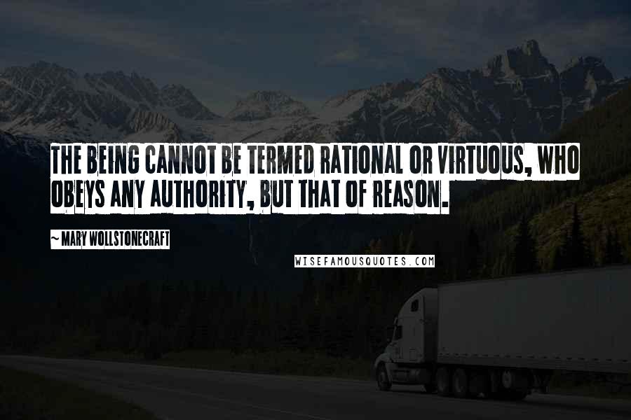 Mary Wollstonecraft Quotes: The being cannot be termed rational or virtuous, who obeys any authority, but that of reason.