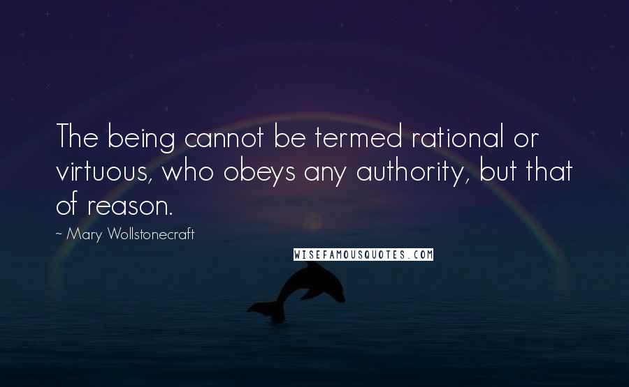 Mary Wollstonecraft Quotes: The being cannot be termed rational or virtuous, who obeys any authority, but that of reason.