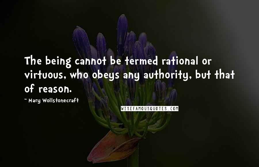 Mary Wollstonecraft Quotes: The being cannot be termed rational or virtuous, who obeys any authority, but that of reason.