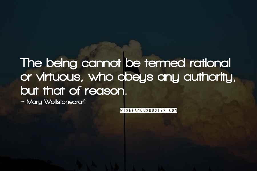 Mary Wollstonecraft Quotes: The being cannot be termed rational or virtuous, who obeys any authority, but that of reason.