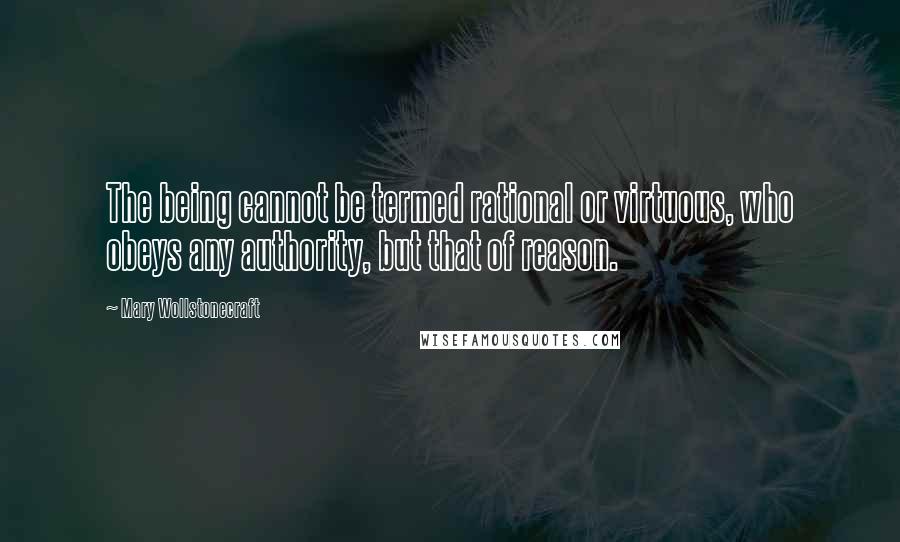 Mary Wollstonecraft Quotes: The being cannot be termed rational or virtuous, who obeys any authority, but that of reason.