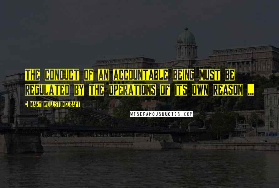 Mary Wollstonecraft Quotes: The conduct of an accountable being must be regulated by the operations of its own reason ...