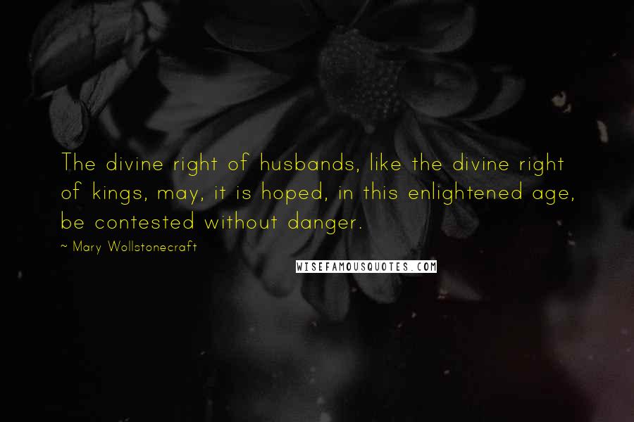 Mary Wollstonecraft Quotes: The divine right of husbands, like the divine right of kings, may, it is hoped, in this enlightened age, be contested without danger.