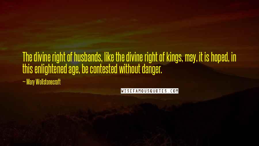 Mary Wollstonecraft Quotes: The divine right of husbands, like the divine right of kings, may, it is hoped, in this enlightened age, be contested without danger.