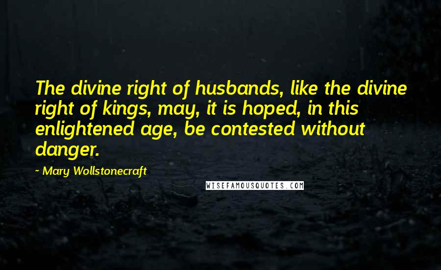 Mary Wollstonecraft Quotes: The divine right of husbands, like the divine right of kings, may, it is hoped, in this enlightened age, be contested without danger.