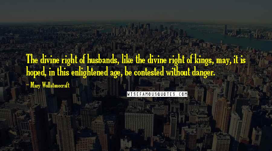 Mary Wollstonecraft Quotes: The divine right of husbands, like the divine right of kings, may, it is hoped, in this enlightened age, be contested without danger.