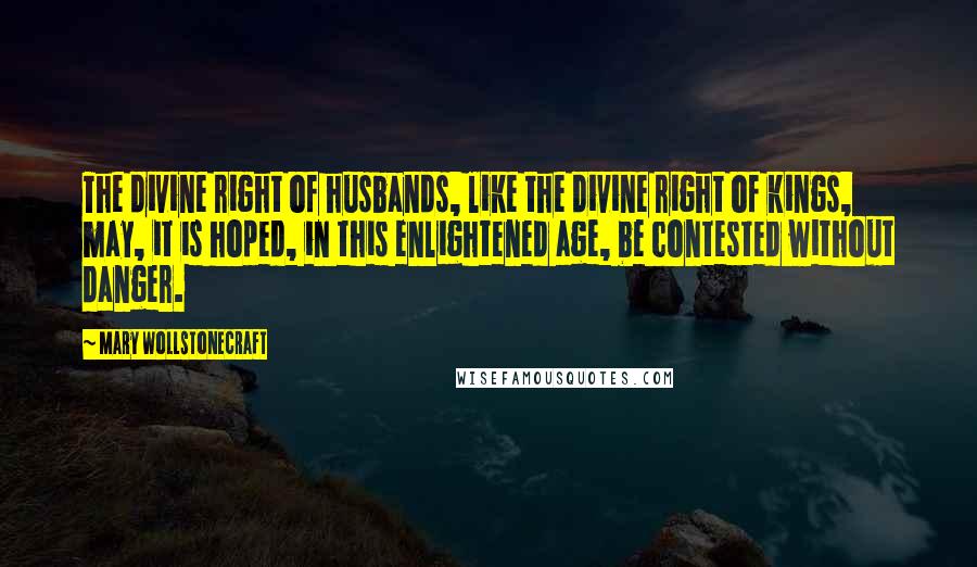 Mary Wollstonecraft Quotes: The divine right of husbands, like the divine right of kings, may, it is hoped, in this enlightened age, be contested without danger.