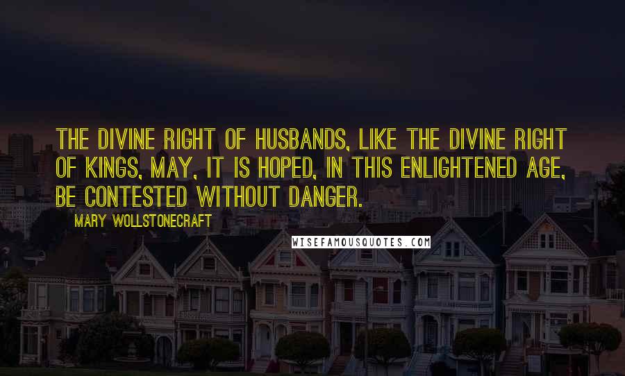 Mary Wollstonecraft Quotes: The divine right of husbands, like the divine right of kings, may, it is hoped, in this enlightened age, be contested without danger.