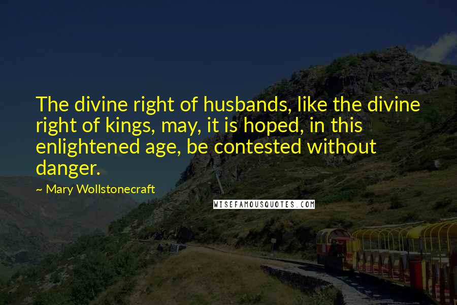 Mary Wollstonecraft Quotes: The divine right of husbands, like the divine right of kings, may, it is hoped, in this enlightened age, be contested without danger.