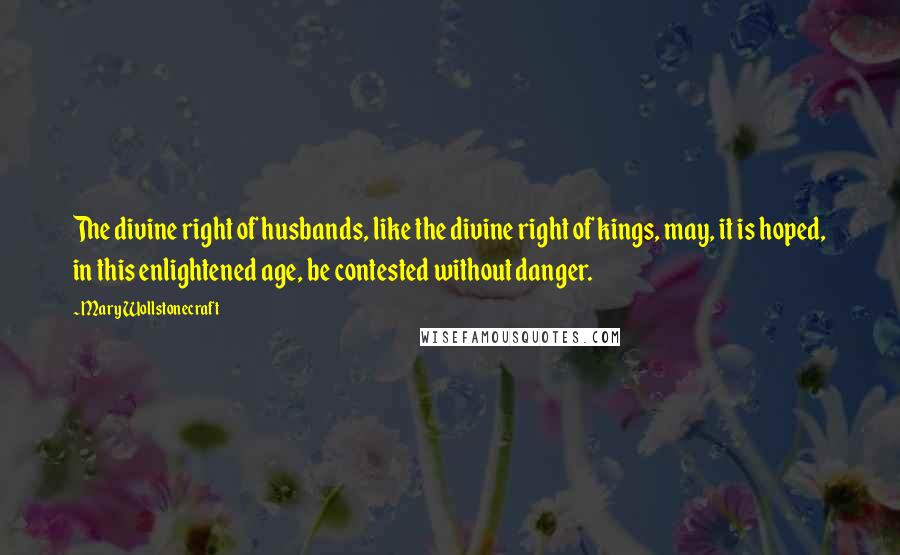 Mary Wollstonecraft Quotes: The divine right of husbands, like the divine right of kings, may, it is hoped, in this enlightened age, be contested without danger.