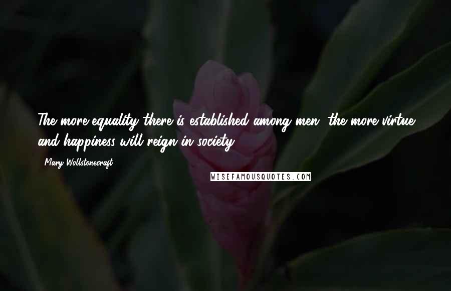 Mary Wollstonecraft Quotes: The more equality there is established among men, the more virtue and happiness will reign in society.