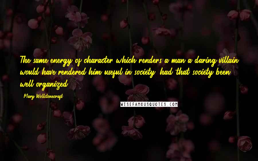 Mary Wollstonecraft Quotes: The same energy of character which renders a man a daring villain would have rendered him useful in society, had that society been well organized.