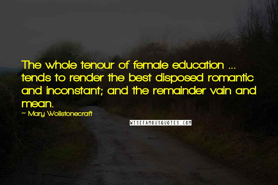 Mary Wollstonecraft Quotes: The whole tenour of female education ... tends to render the best disposed romantic and inconstant; and the remainder vain and mean.
