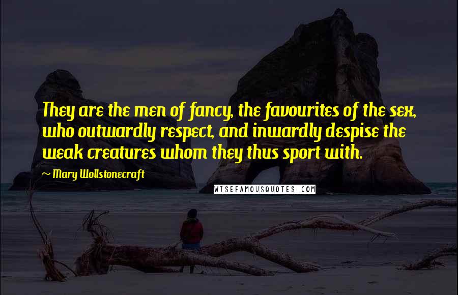 Mary Wollstonecraft Quotes: They are the men of fancy, the favourites of the sex, who outwardly respect, and inwardly despise the weak creatures whom they thus sport with.