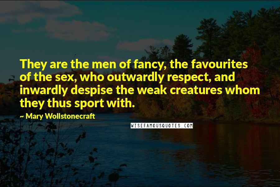 Mary Wollstonecraft Quotes: They are the men of fancy, the favourites of the sex, who outwardly respect, and inwardly despise the weak creatures whom they thus sport with.