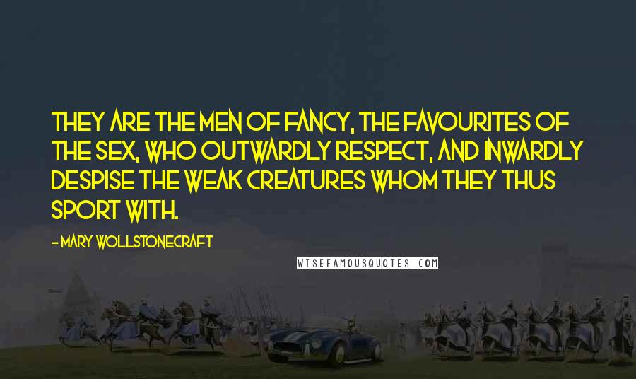 Mary Wollstonecraft Quotes: They are the men of fancy, the favourites of the sex, who outwardly respect, and inwardly despise the weak creatures whom they thus sport with.