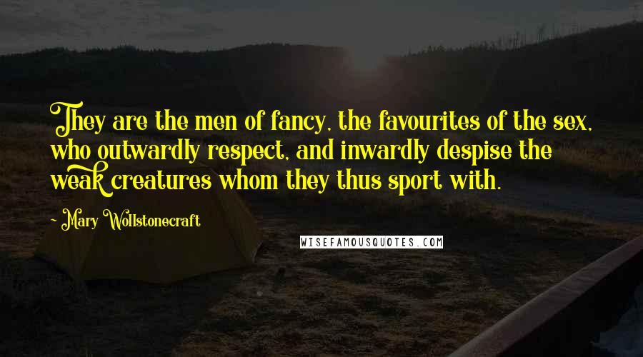 Mary Wollstonecraft Quotes: They are the men of fancy, the favourites of the sex, who outwardly respect, and inwardly despise the weak creatures whom they thus sport with.