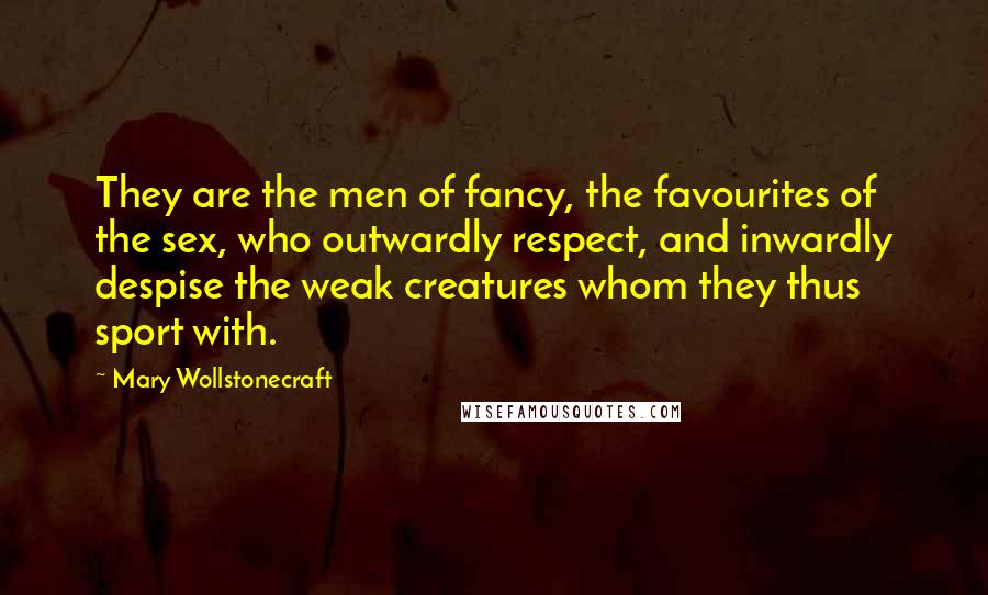 Mary Wollstonecraft Quotes: They are the men of fancy, the favourites of the sex, who outwardly respect, and inwardly despise the weak creatures whom they thus sport with.