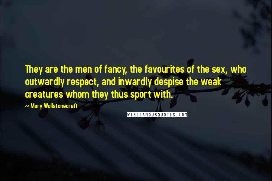 Mary Wollstonecraft Quotes: They are the men of fancy, the favourites of the sex, who outwardly respect, and inwardly despise the weak creatures whom they thus sport with.