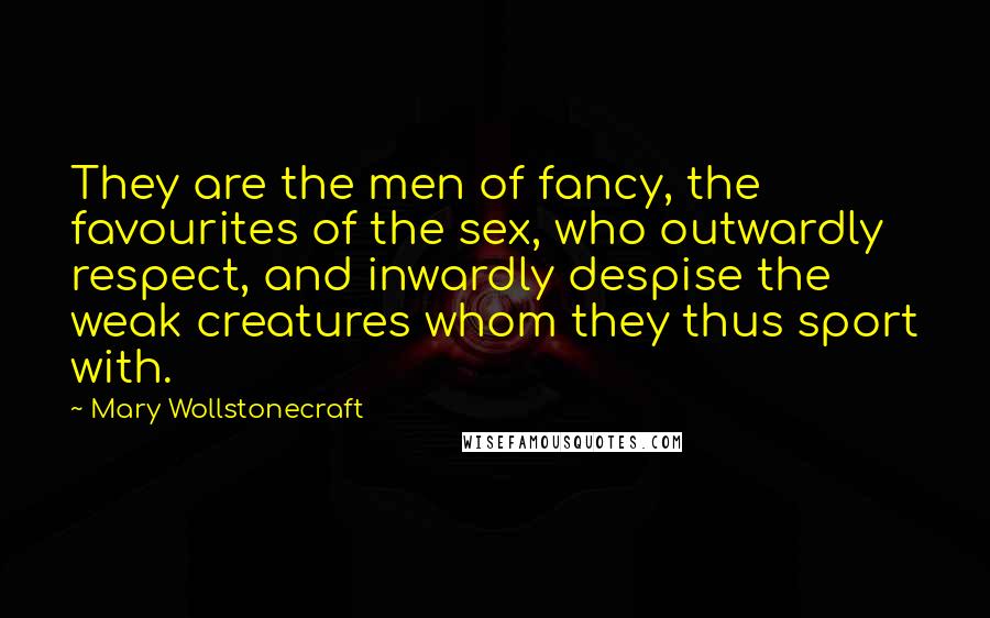 Mary Wollstonecraft Quotes: They are the men of fancy, the favourites of the sex, who outwardly respect, and inwardly despise the weak creatures whom they thus sport with.