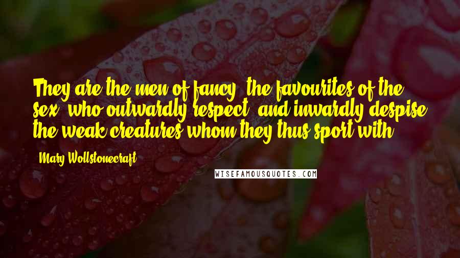 Mary Wollstonecraft Quotes: They are the men of fancy, the favourites of the sex, who outwardly respect, and inwardly despise the weak creatures whom they thus sport with.