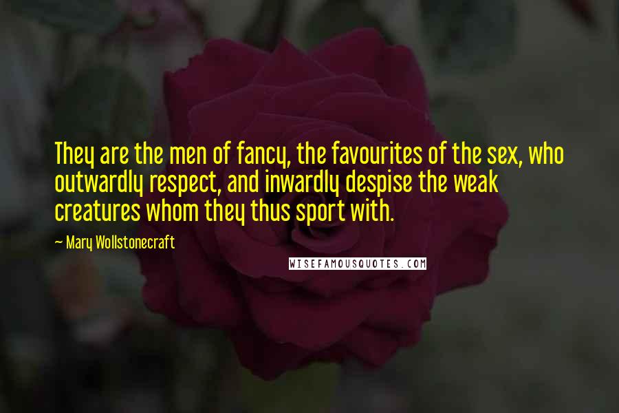 Mary Wollstonecraft Quotes: They are the men of fancy, the favourites of the sex, who outwardly respect, and inwardly despise the weak creatures whom they thus sport with.