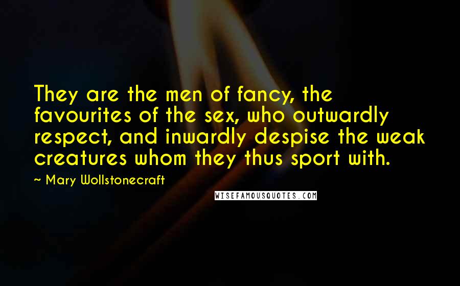 Mary Wollstonecraft Quotes: They are the men of fancy, the favourites of the sex, who outwardly respect, and inwardly despise the weak creatures whom they thus sport with.