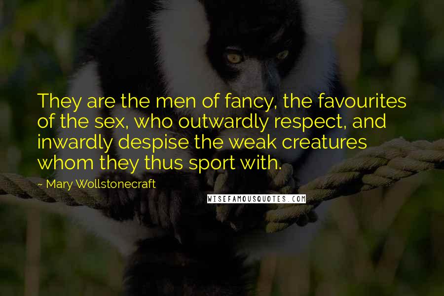 Mary Wollstonecraft Quotes: They are the men of fancy, the favourites of the sex, who outwardly respect, and inwardly despise the weak creatures whom they thus sport with.