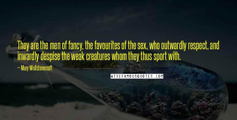 Mary Wollstonecraft Quotes: They are the men of fancy, the favourites of the sex, who outwardly respect, and inwardly despise the weak creatures whom they thus sport with.