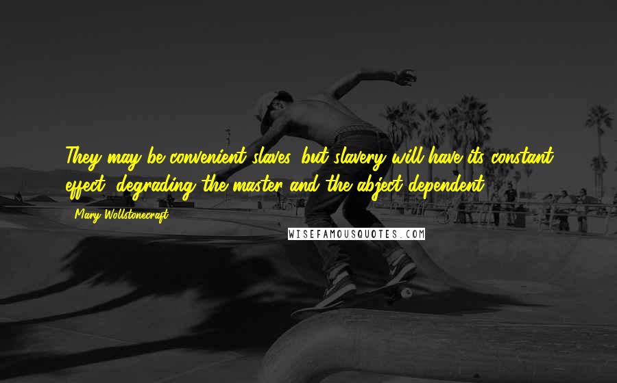 Mary Wollstonecraft Quotes: They may be convenient slaves, but slavery will have its constant effect, degrading the master and the abject dependent.
