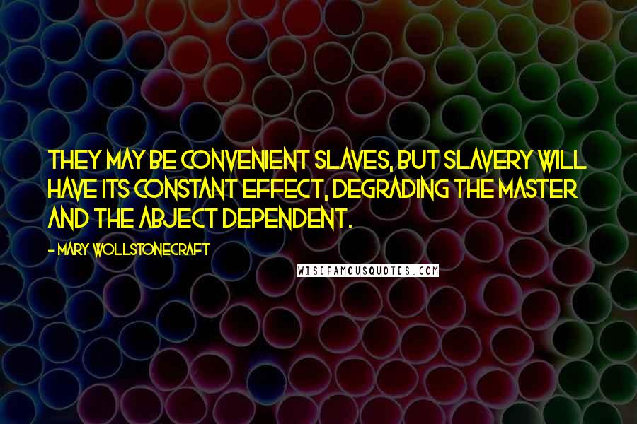 Mary Wollstonecraft Quotes: They may be convenient slaves, but slavery will have its constant effect, degrading the master and the abject dependent.