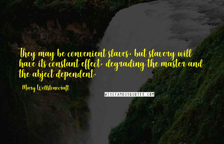 Mary Wollstonecraft Quotes: They may be convenient slaves, but slavery will have its constant effect, degrading the master and the abject dependent.