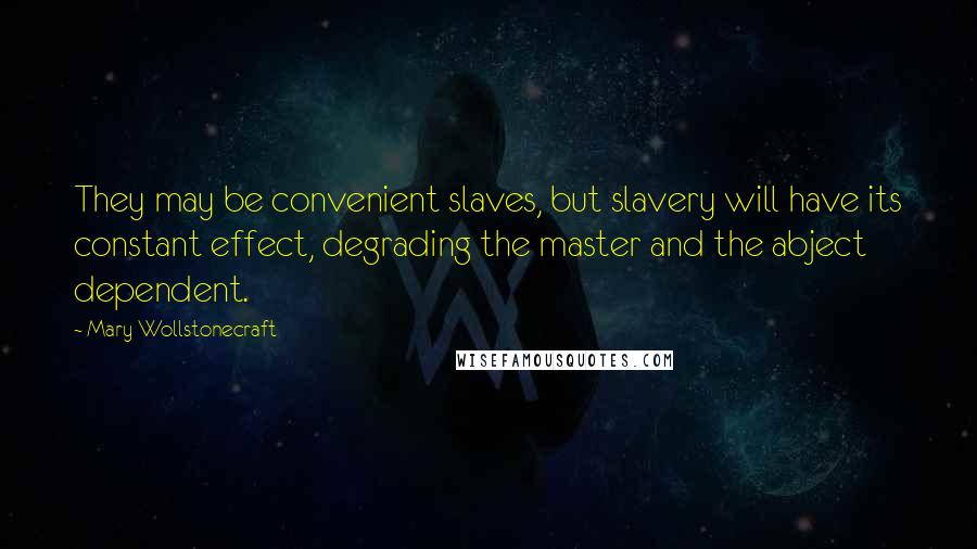 Mary Wollstonecraft Quotes: They may be convenient slaves, but slavery will have its constant effect, degrading the master and the abject dependent.