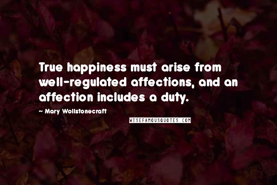 Mary Wollstonecraft Quotes: True happiness must arise from well-regulated affections, and an affection includes a duty.