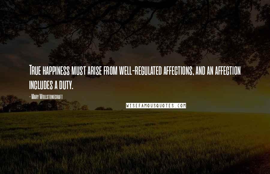Mary Wollstonecraft Quotes: True happiness must arise from well-regulated affections, and an affection includes a duty.