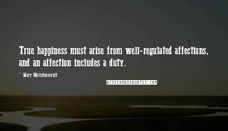Mary Wollstonecraft Quotes: True happiness must arise from well-regulated affections, and an affection includes a duty.