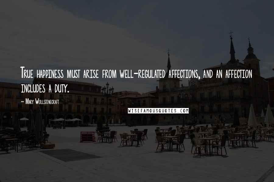 Mary Wollstonecraft Quotes: True happiness must arise from well-regulated affections, and an affection includes a duty.