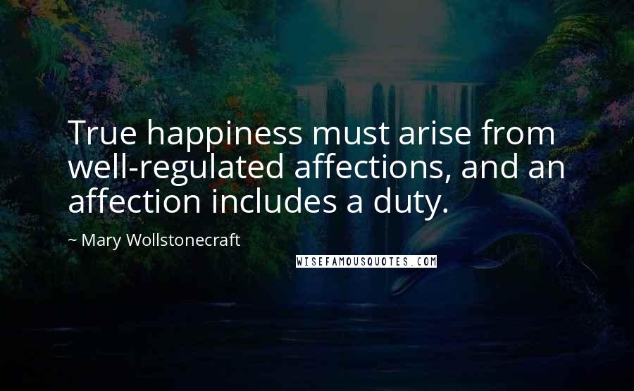 Mary Wollstonecraft Quotes: True happiness must arise from well-regulated affections, and an affection includes a duty.
