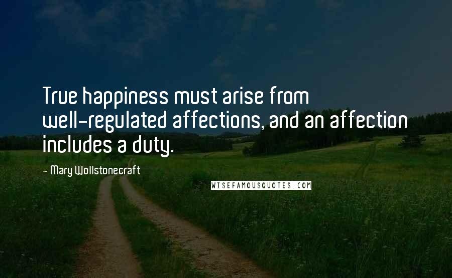 Mary Wollstonecraft Quotes: True happiness must arise from well-regulated affections, and an affection includes a duty.