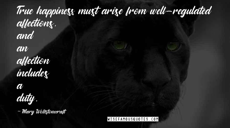 Mary Wollstonecraft Quotes: True happiness must arise from well-regulated affections, and an affection includes a duty.