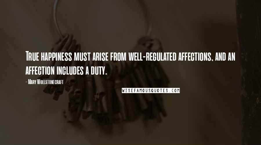 Mary Wollstonecraft Quotes: True happiness must arise from well-regulated affections, and an affection includes a duty.
