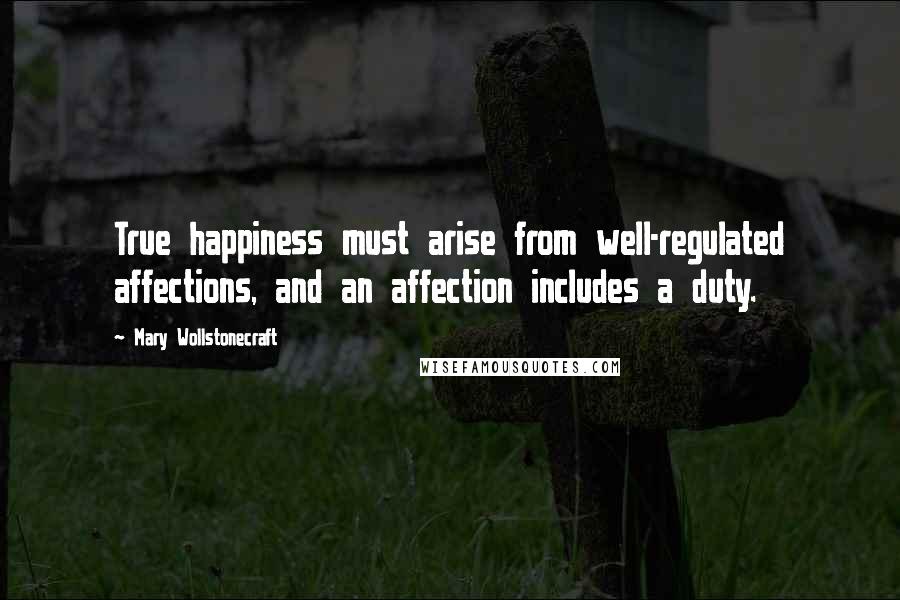 Mary Wollstonecraft Quotes: True happiness must arise from well-regulated affections, and an affection includes a duty.