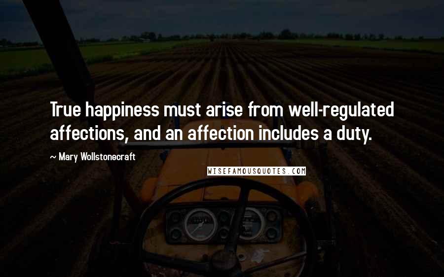 Mary Wollstonecraft Quotes: True happiness must arise from well-regulated affections, and an affection includes a duty.