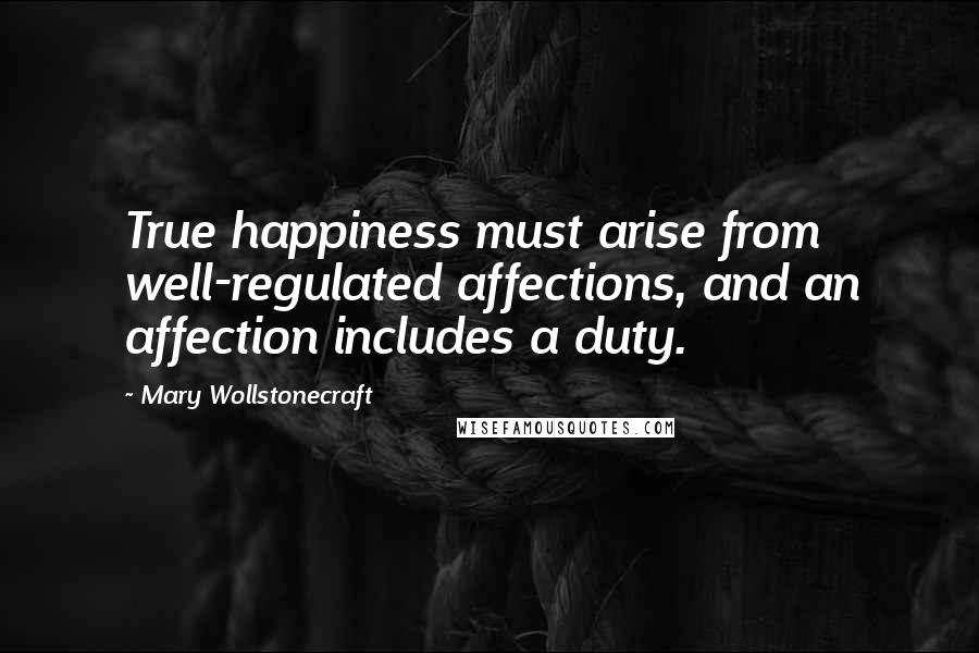 Mary Wollstonecraft Quotes: True happiness must arise from well-regulated affections, and an affection includes a duty.